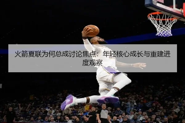 火箭夏联为何总成讨论焦点：年轻核心成长与重建进度观察
